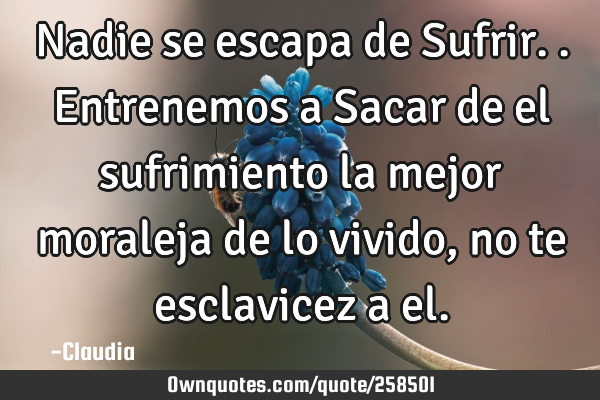Nadie se escapa de Sufrir..entrenemos a Sacar de el sufrimiento la mejor moraleja de lo vivido ,no