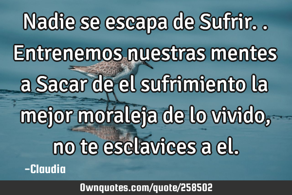 Nadie se escapa de Sufrir..entrenemos nuestras mentes a Sacar de el sufrimiento la mejor moraleja