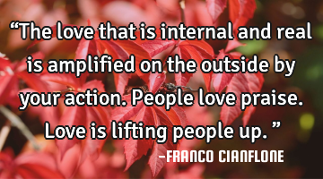 “The love that is internal and real is amplified on the outside by your action. People love