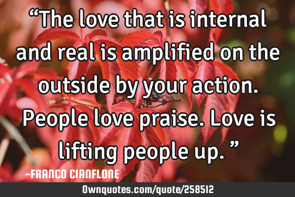 “The love that is internal and real is amplified on the outside by your action. People love
