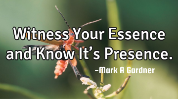 Witness Your Essence and Know It’s Presence.