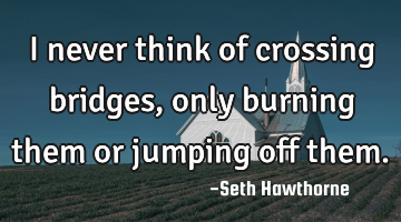 I never think of crossing bridges, only burning them or jumping off them.