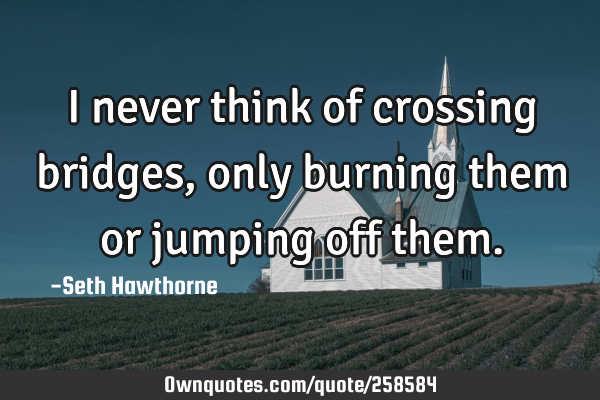 I never think of crossing bridges, only burning them or jumping off