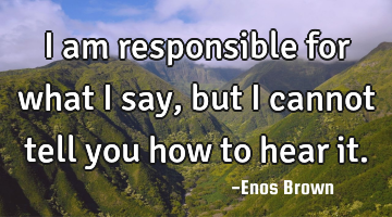 I am responsible for what I say, but I cannot tell you how to hear it.