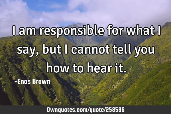 I am responsible for what I say, but I cannot tell you how to hear
