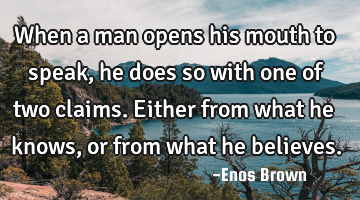 When a man opens his mouth to speak, he does so with one of two claims. Either from what he knows,