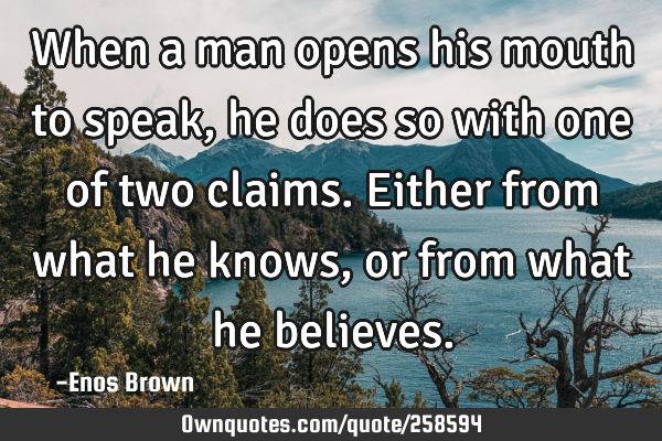 When a man opens his mouth to speak, he does so with one of two claims. Either from what he knows,