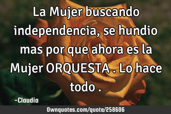 La Mujer buscando independencia,se hundio mas por que ahora es la Mujer ORQUESTA .lo hace todo