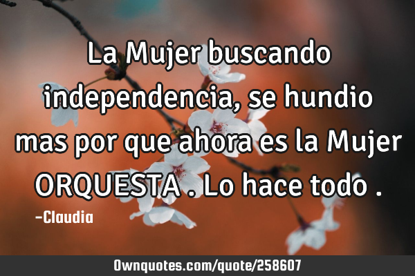 La Mujer buscando independencia,se hundio mas por que ahora es la Mujer ORQUESTA .lo hace todo