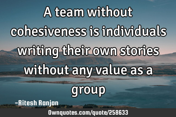 A team without cohesiveness is individuals writing their own stories without any value as a