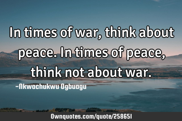 In times of war, think about peace. In times of peace, think not about