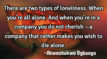 There are two types of loneliness. When you’re all alone. And when you’re in a company you do