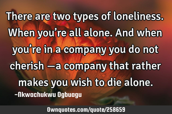 There are two types of loneliness. When you’re all alone. And when you’re in a company you do