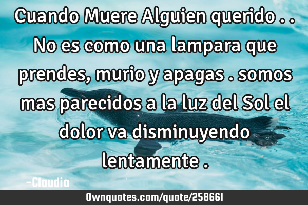 Cuando Muere Alguien querido ..no es como una lampara que prendes, murio y apagas . somos mas
