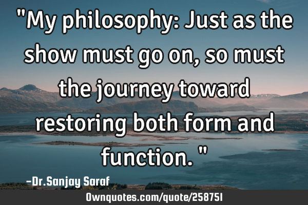 "My philosophy: Just as the show must go on, so must the journey toward restoring both form and