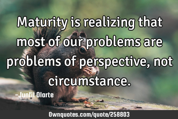 Maturity is realizing that most of our problems are problems of perspective, not