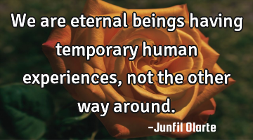 We are eternal beings having temporary human experiences, not the other way around.