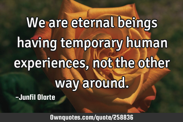 We are eternal beings having temporary human experiences, not the other way