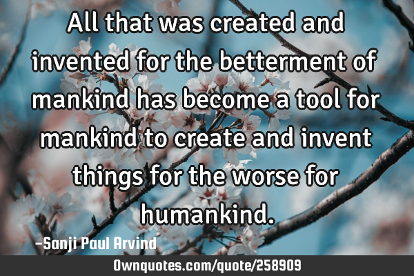 All that was created and invented for the betterment of mankind has become a tool for mankind to