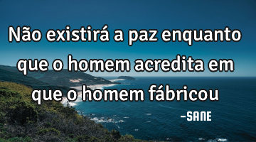 Não existirá a paz enquanto que o homem acredita em  que o  homem fábricou