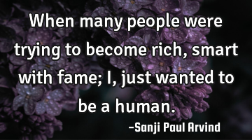 When many people were trying to become rich, smart with fame; I, just wanted to be a human.