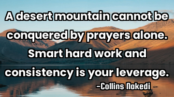 A desert mountain cannot be conquered by prayers alone. Smart hard work and consistency is your