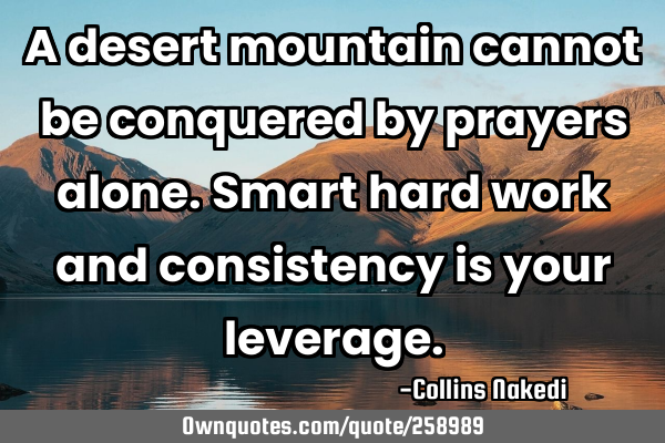 A desert mountain cannot be conquered by prayers alone. Smart hard work and consistency is your