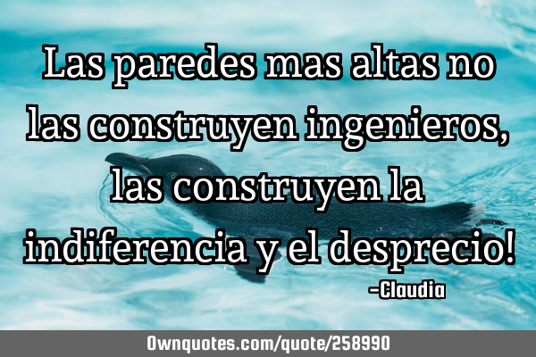 Las paredes mas altas no las construyen ingenieros,las construyen la indiferencia y el desprecio!
