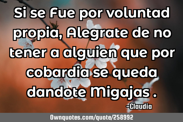 Si se Fue por voluntad propia , Alegrate de no tener a alguien que por cobardia se queda dandote M