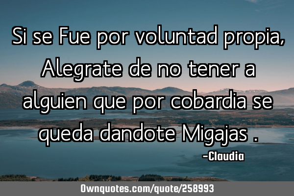Si se Fue por voluntad propia , Alegrate de no tener a alguien que por cobardia se queda dandote M