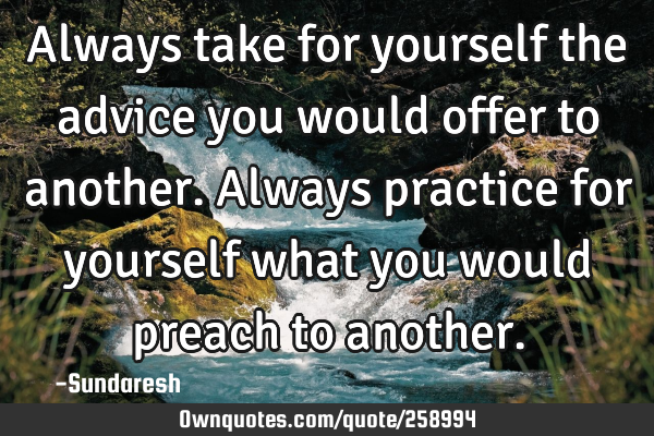 Always take for yourself the advice you would offer to another. Always practice for yourself what