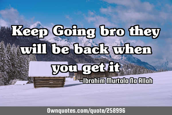 Keep Going bro they will be back when you get