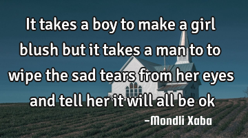 It takes a boy to make a girl blush but it takes a man to to wipe the sad tears from her eyes and