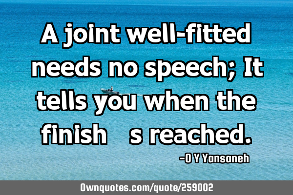 A joint well-fitted needs no speech; It tells you when the finish’s