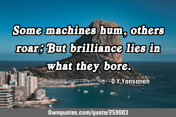 Some machines hum, others roar; But brilliance lies in what they