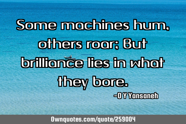 Some machines hum, others roar; But brilliance lies in what they