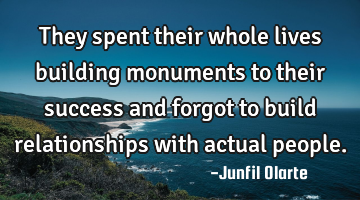 They spent their whole lives building monuments to their success and forgot to build relationships