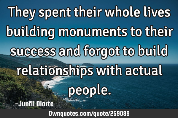They spent their whole lives building monuments to their success and forgot to build relationships