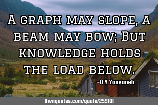 A graph may slope, a beam may bow; But knowledge holds the load