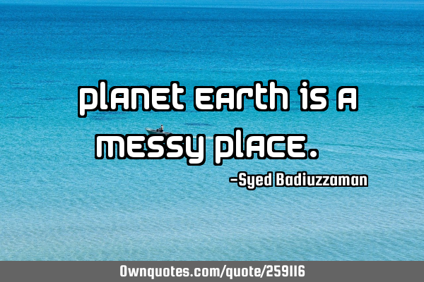 “Planet Earth is a messy place.”