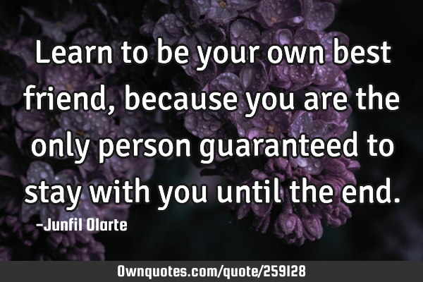 Learn to be your own best friend, because you are the only person guaranteed to stay with you until