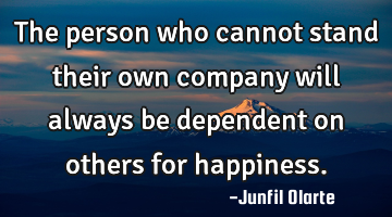 The person who cannot stand their own company will always be dependent on others for happiness.