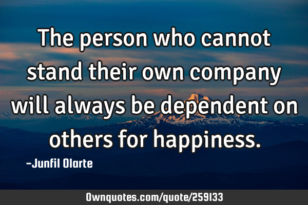 The person who cannot stand their own company will always be dependent on others for