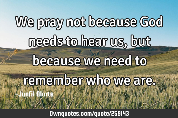 We pray not because God needs to hear us, but because we need to remember who we