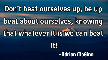 Don’t beat ourselves up, be up beat about ourselves, knowing that whatever it is we can beat it!