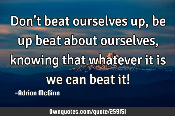 Don’t beat ourselves up, be up beat about ourselves, knowing that whatever it is we can beat it!