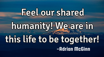 Feel our shared humanity! We are in this life to be together!