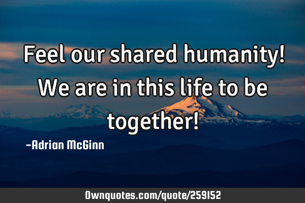 Feel our shared humanity! We are in this life to be together!