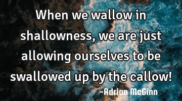 When we wallow in shallowness, we are just allowing ourselves to be swallowed up by the callow!