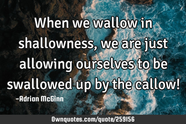 When we wallow in shallowness, we are just allowing ourselves to be swallowed up by the callow!